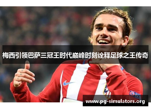 梅西引领巴萨三冠王时代巅峰时刻诠释足球之王传奇 梅西引领巴萨三冠王时代巅峰时刻诠释足球之王传奇