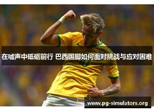 在嘘声中砥砺前行 巴西国脚如何面对挑战与应对困难 在嘘声中砥砺前行 巴西国脚如何面对挑战与应对困难