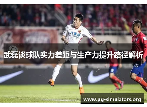 武磊谈球队实力差距与生产力提升路径解析 武磊谈球队实力差距与生产力提升路径解析