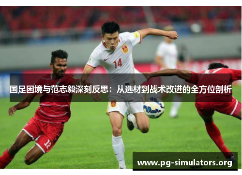 国足困境与范志毅深刻反思:从选材到战术改进的全方位剖析 国足困境与范志毅深刻反思:从选材到战术改进的全方位剖析