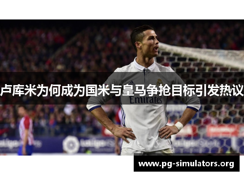 卢库米为何成为国米与皇马争抢目标引发热议 卢库米为何成为国米与皇马争抢目标引发热议