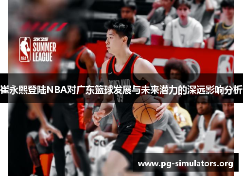 崔永熙登陆NBA对广东篮球发展与未来潜力的深远影响分析 崔永熙登陆NBA对广东篮球发展与未来潜力的深远影响分析
