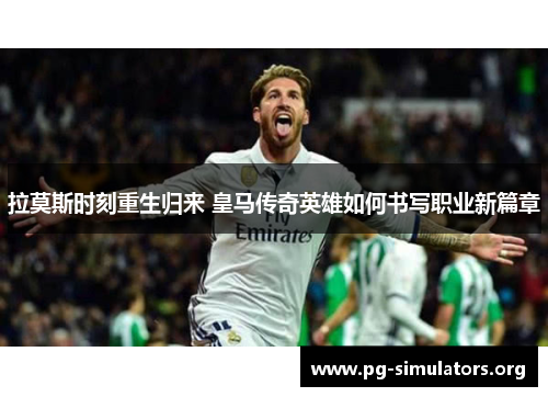 拉莫斯时刻重生归来 皇马传奇英雄如何书写职业新篇章 拉莫斯时刻重生归来 皇马传奇英雄如何书写职业新篇章
