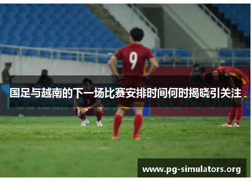 国足与越南的下一场比赛安排时间何时揭晓引关注