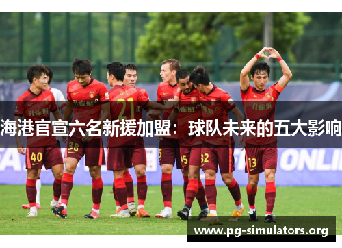 海港官宣六名新援加盟:球队未来的五大影响 海港官宣六名新援加盟:球队未来的五大影响