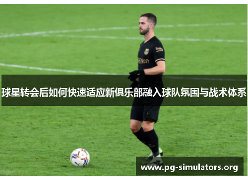 球星转会后如何快速适应新俱乐部融入球队氛围与战术体系 球星转会后如何快速适应新俱乐部融入球队氛围与战术体系