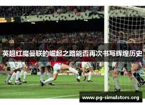 英超红魔曼联的崛起之路能否再次书写辉煌历史 英超红魔曼联的崛起之路能否再次书写辉煌历史