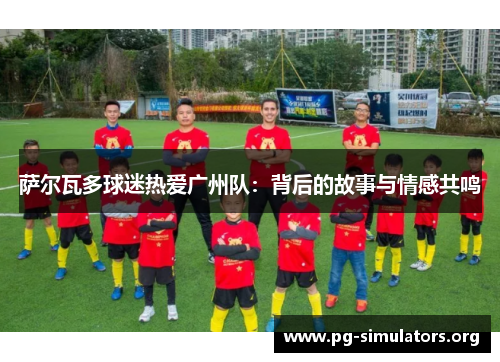 萨尔瓦多球迷热爱广州队:背后的故事与情感共鸣 萨尔瓦多球迷热爱广州队:背后的故事与情感共鸣