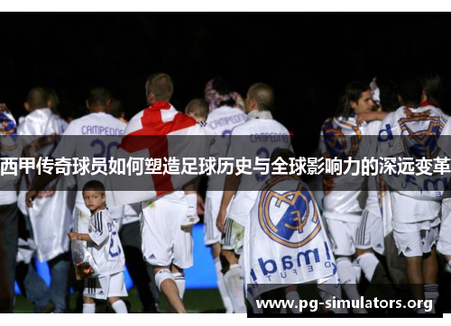 西甲传奇球员如何塑造足球历史与全球影响力的深远变革 西甲传奇球员如何塑造足球历史与全球影响力的深远变革