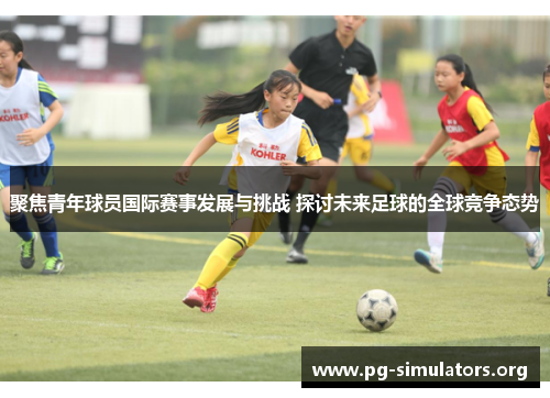 聚焦青年球员国际赛事发展与挑战 探讨未来足球的全球竞争态势 聚焦青年球员国际赛事发展与挑战 探讨未来足球的全球竞争态势